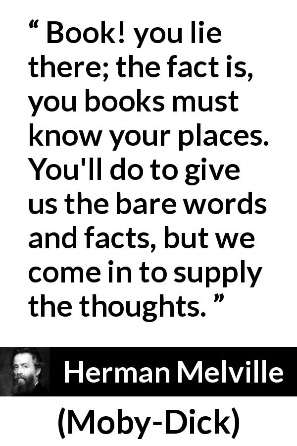 Herman Melville quote about books from Moby-Dick - Book! you lie there; the fact is, you books must know your places. You'll do to give us the bare words and facts, but we come in to supply the thoughts.