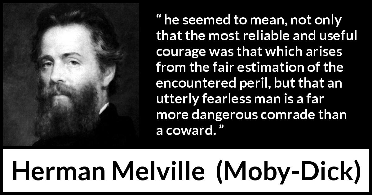 Herman Melville quote about courage from Moby-Dick - he seemed to mean, not only that the most reliable and useful courage was that which arises from the fair estimation of the encountered peril, but that an utterly fearless man is a far more dangerous comrade than a coward.