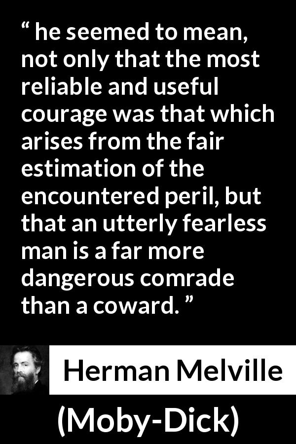 Herman Melville quote about courage from Moby-Dick - he seemed to mean, not only that the most reliable and useful courage was that which arises from the fair estimation of the encountered peril, but that an utterly fearless man is a far more dangerous comrade than a coward.