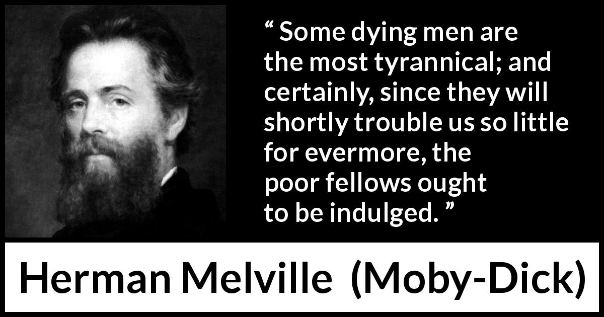 Herman Melville quote about death from Moby-Dick - Some dying men are the most tyrannical; and certainly, since they will shortly trouble us so little for evermore, the poor fellows ought to be indulged.
