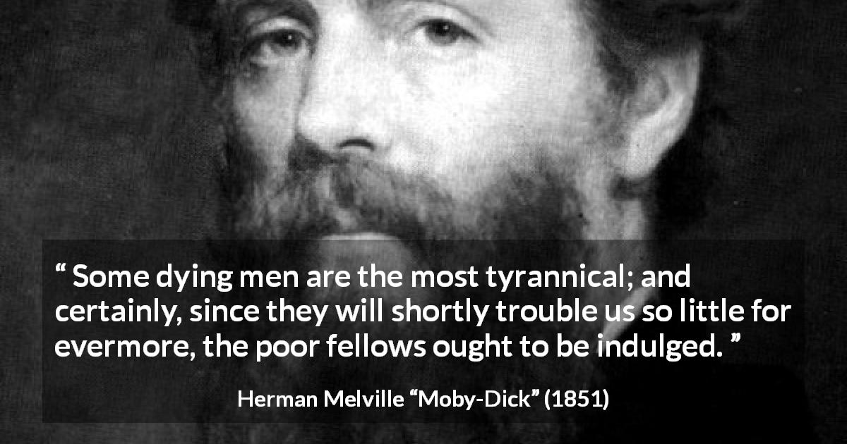 Herman Melville quote about death from Moby-Dick - Some dying men are the most tyrannical; and certainly, since they will shortly trouble us so little for evermore, the poor fellows ought to be indulged.