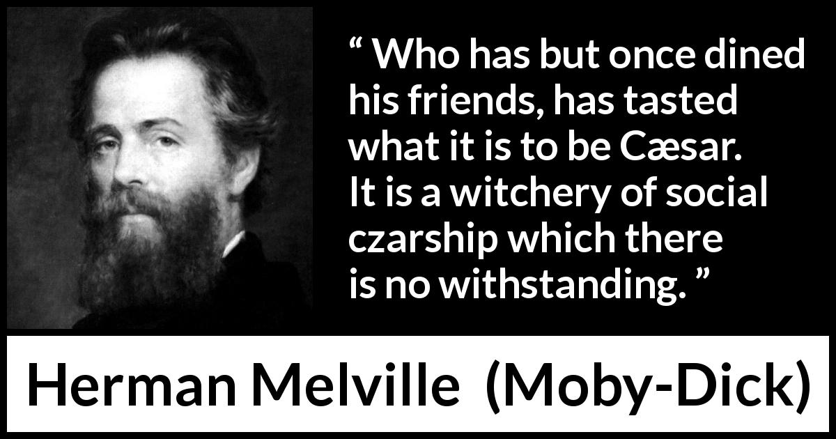 Herman Melville quote about dinner from Moby-Dick - Who has but once dined his friends, has tasted what it is to be Cæsar. It is a witchery of social czarship which there is no withstanding.