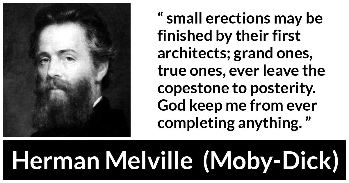 Herman Melville about greatness (“Moby-Dick”, 1851) Herman Melville about greatness (“Moby-Dick”, 1851) - small erections may be finished by their first architects; grand ones, true ones, ever leave the copestone to posterity. God keep me from ever completing anything.