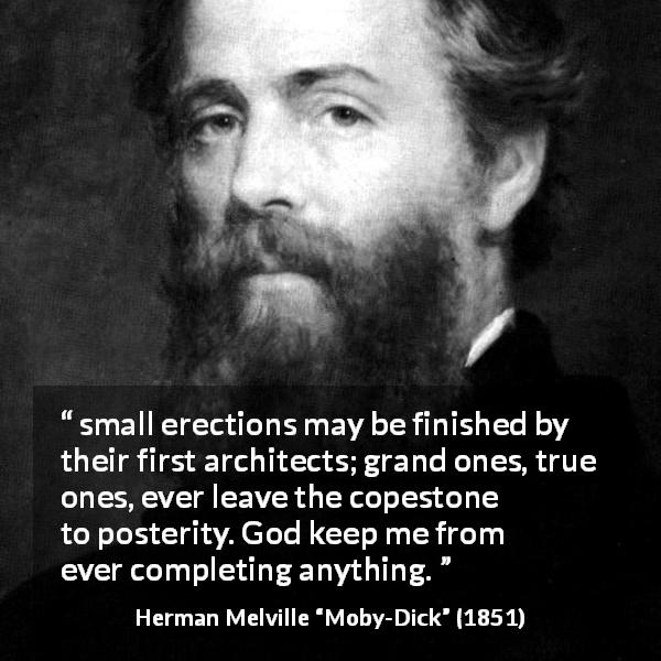 Herman Melville quote about greatness from Moby-Dick - small erections may be finished by their first architects; grand ones, true ones, ever leave the copestone to posterity. God keep me from ever completing anything.