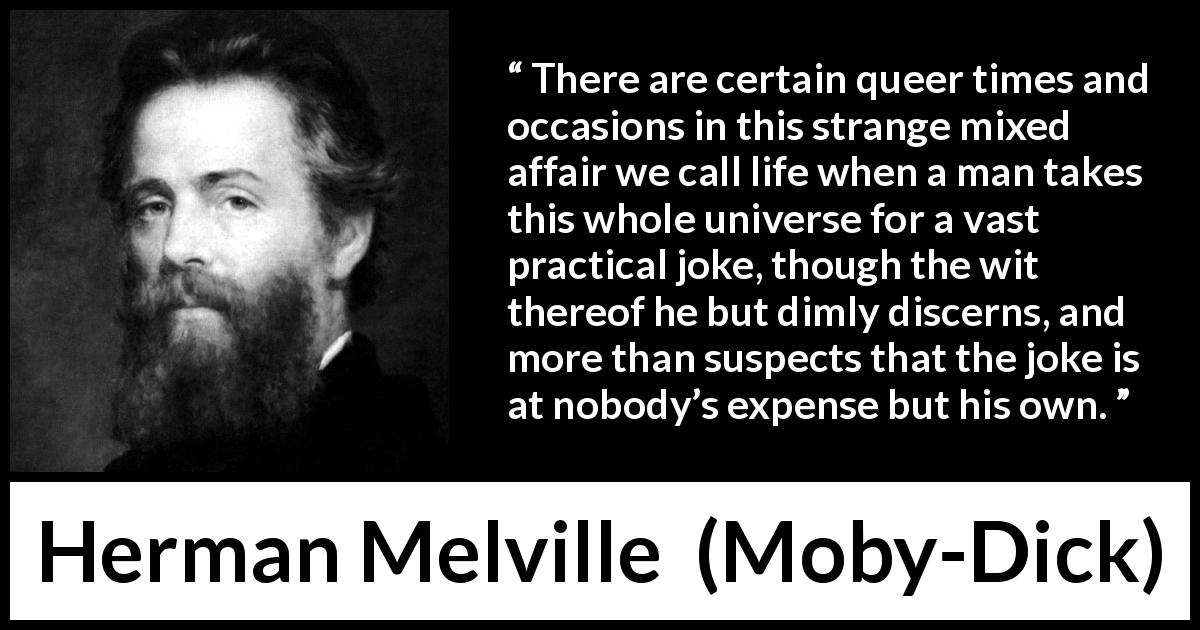 Herman Melville quote about life from Moby-Dick (1851) - There are certain queer times and occasions in this strange mixed affair we call life when a man takes this whole universe for a vast practical joke, though the wit thereof he but dimly discerns, and more than suspects that the joke is at nobody’s expense but his own.