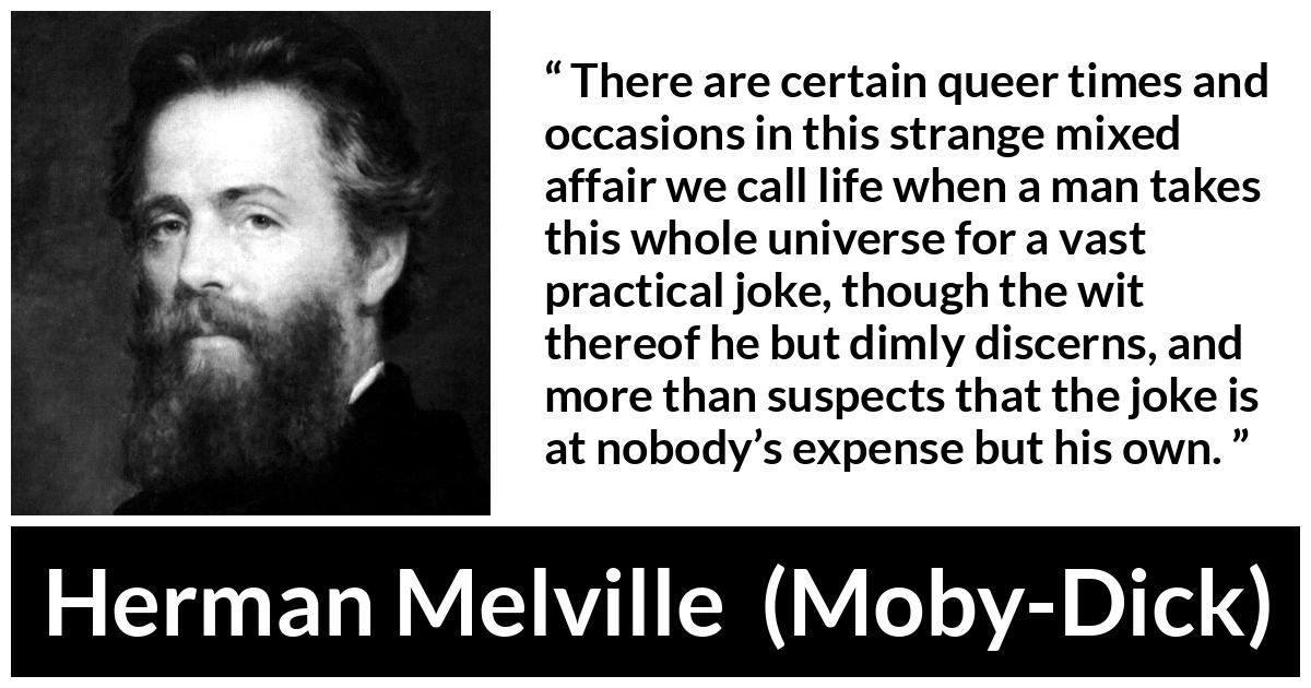 Herman Melville about life (“Moby-Dick”, 1851) Herman Melville about life (“Moby-Dick”, 1851) - There are certain queer times and occasions in this strange mixed affair we call life when a man takes this whole universe for a vast practical joke, though the wit thereof he but dimly discerns, and more than suspects that the joke is at nobody’s expense but his own.