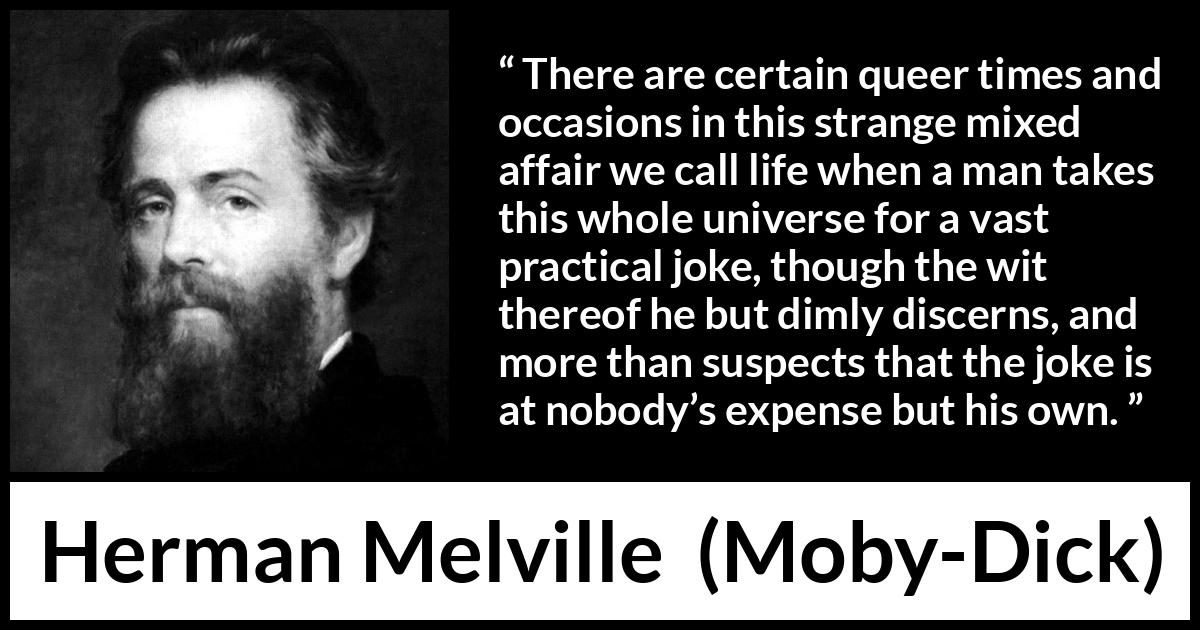 Herman Melville quote about life from Moby-Dick - There are certain queer times and occasions in this strange mixed affair we call life when a man takes this whole universe for a vast practical joke, though the wit thereof he but dimly discerns, and more than suspects that the joke is at nobody’s expense but his own.