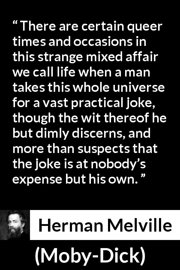 Herman Melville quote about life from Moby-Dick - There are certain queer times and occasions in this strange mixed affair we call life when a man takes this whole universe for a vast practical joke, though the wit thereof he but dimly discerns, and more than suspects that the joke is at nobody’s expense but his own.