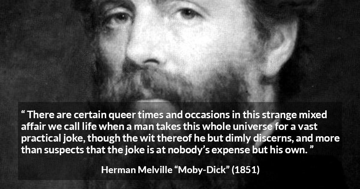 Herman Melville quote about life from Moby-Dick - There are certain queer times and occasions in this strange mixed affair we call life when a man takes this whole universe for a vast practical joke, though the wit thereof he but dimly discerns, and more than suspects that the joke is at nobody’s expense but his own.