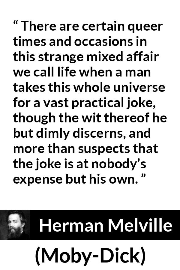 Herman Melville quote about life from Moby-Dick - There are certain queer times and occasions in this strange mixed affair we call life when a man takes this whole universe for a vast practical joke, though the wit thereof he but dimly discerns, and more than suspects that the joke is at nobody’s expense but his own.