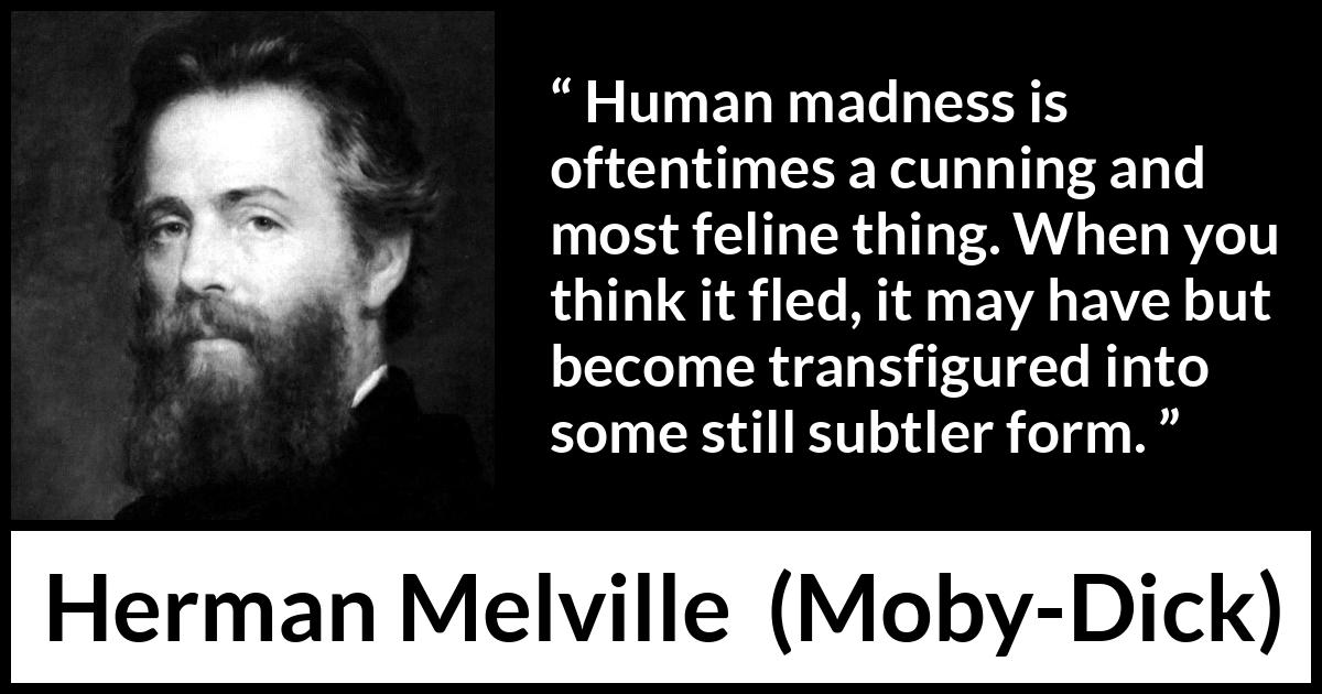 Herman Melville quote about madness from Moby-Dick (1851) Herman Melville quote about madness from Moby-Dick (1851) - Human madness is oftentimes a cunning and most feline thing. When you think it fled, it may have but become transfigured into some still subtler form.