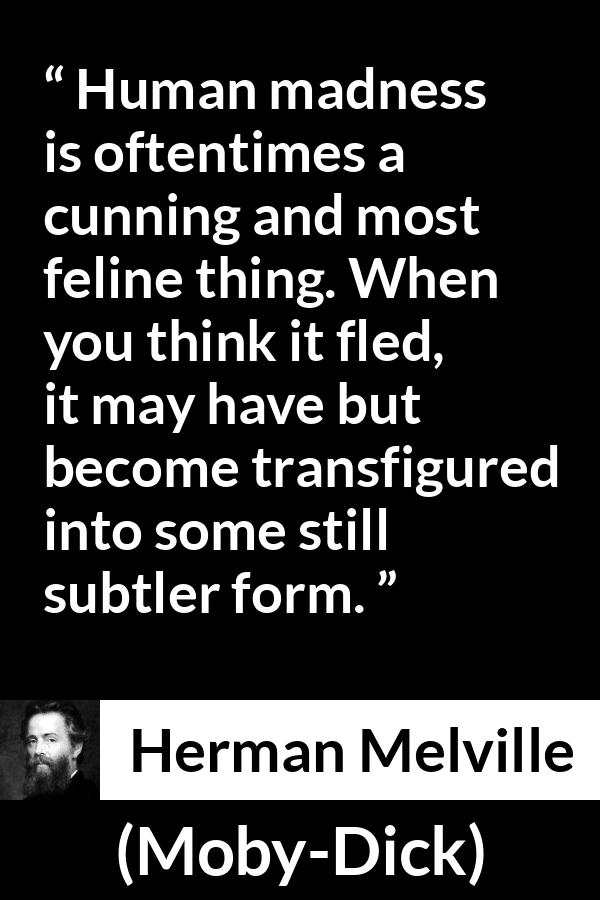 Herman Melville quote about madness from Moby-Dick (1851) - Human madness is oftentimes a cunning and most feline thing. When you think it fled, it may have but become transfigured into some still subtler form.
