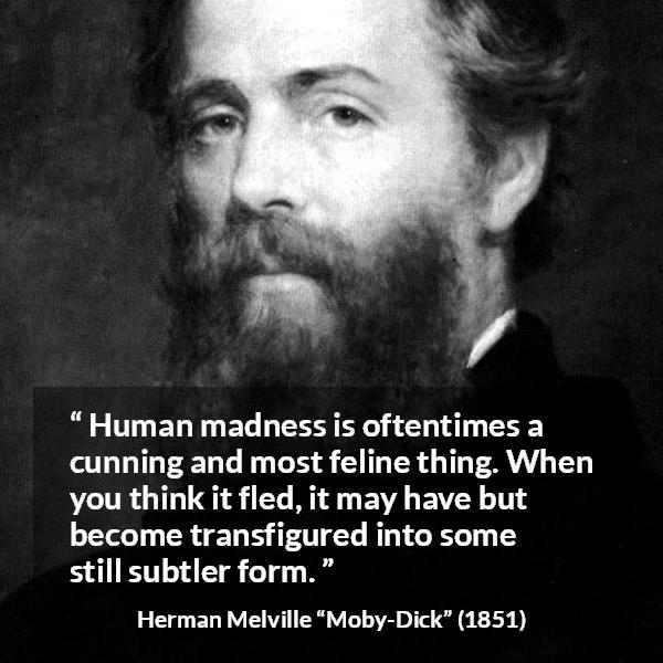 Herman Melville quote about madness from Moby-Dick (1851) - Human madness is oftentimes a cunning and most feline thing. When you think it fled, it may have but become transfigured into some still subtler form.