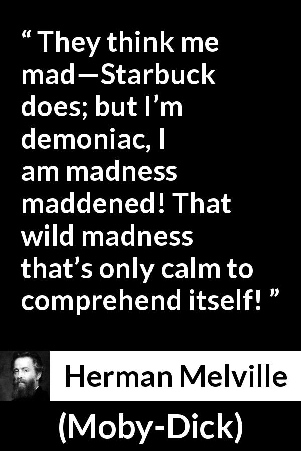 Herman Melville quote about madness from Moby-Dick - They think me mad—Starbuck does; but I’m demoniac, I am madness maddened! That wild madness that’s only calm to comprehend itself!