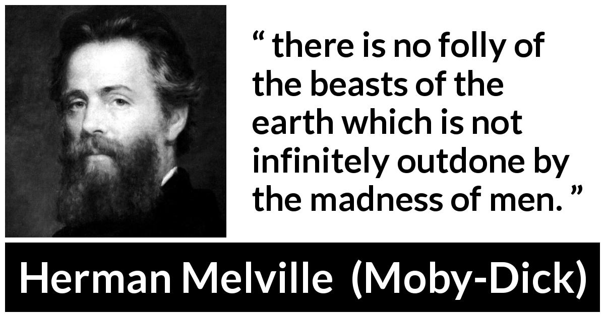 Herman Melville quote about madness from Moby-Dick - there is no folly of the beasts of the earth which is not infinitely outdone by the madness of men.