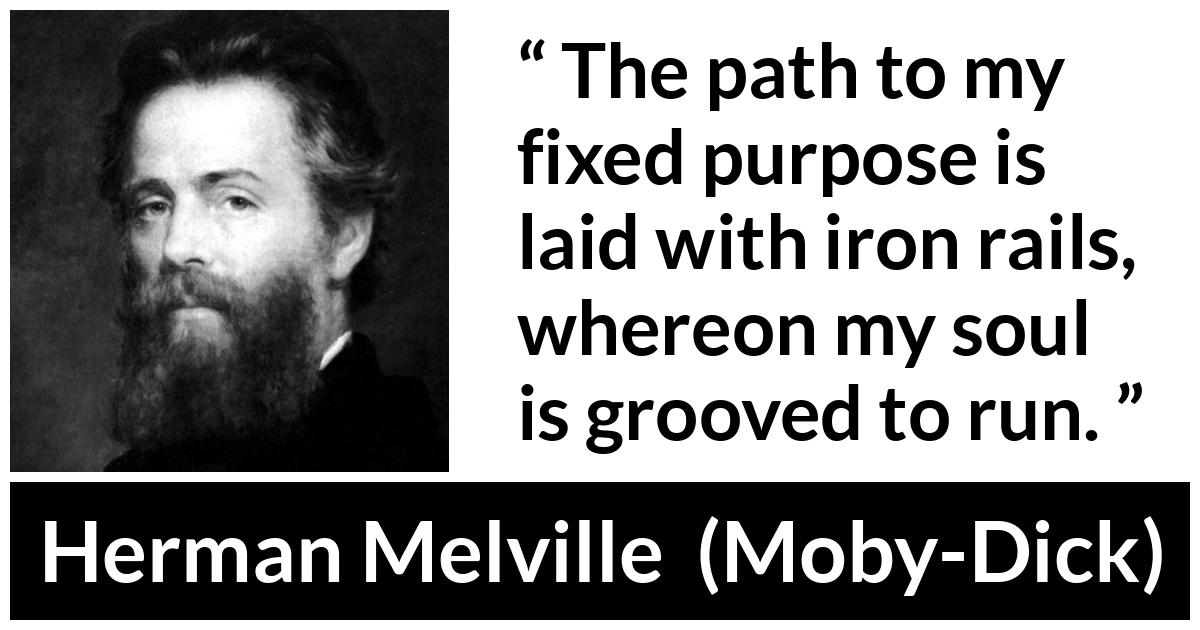 Herman Melville about purpose (“Moby-Dick”, 1851) Herman Melville about purpose (“Moby-Dick”, 1851) - The path to my fixed purpose is laid with iron rails, whereon my soul is grooved to run.