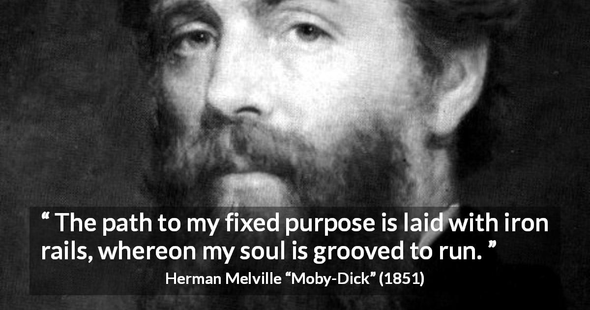 Herman Melville quote about purpose from Moby-Dick - The path to my fixed purpose is laid with iron rails, whereon my soul is grooved to run.