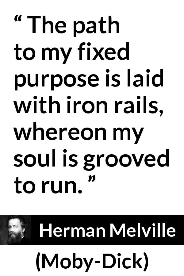 Herman Melville quote about purpose from Moby-Dick - The path to my fixed purpose is laid with iron rails, whereon my soul is grooved to run.