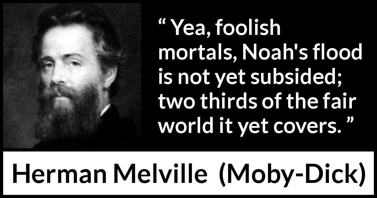 Herman Melville quote about sea from Moby-Dick - Yea, foolish mortals, Noah's flood is not yet subsided; two thirds of the fair world it yet covers.