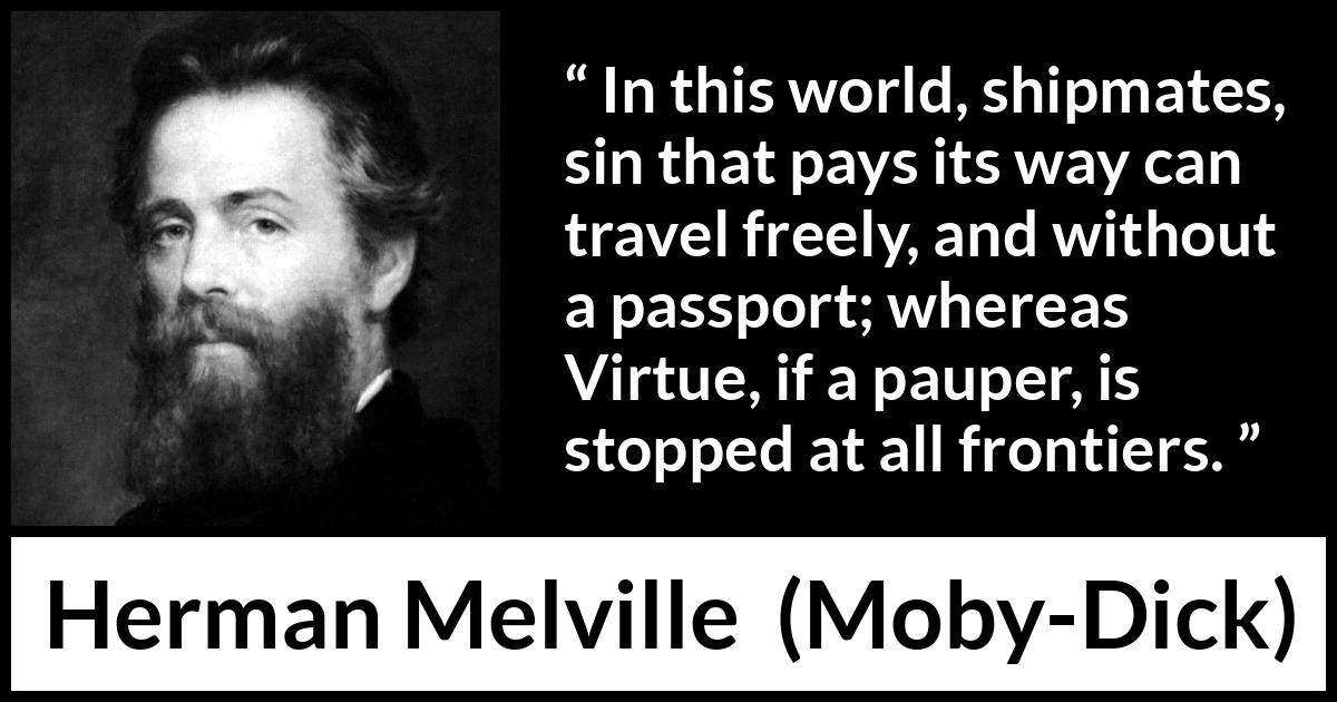 Herman Melville quote about sin from Moby-Dick - In this world, shipmates, sin that pays its way can travel freely, and without a passport; whereas Virtue, if a pauper, is stopped at all frontiers.