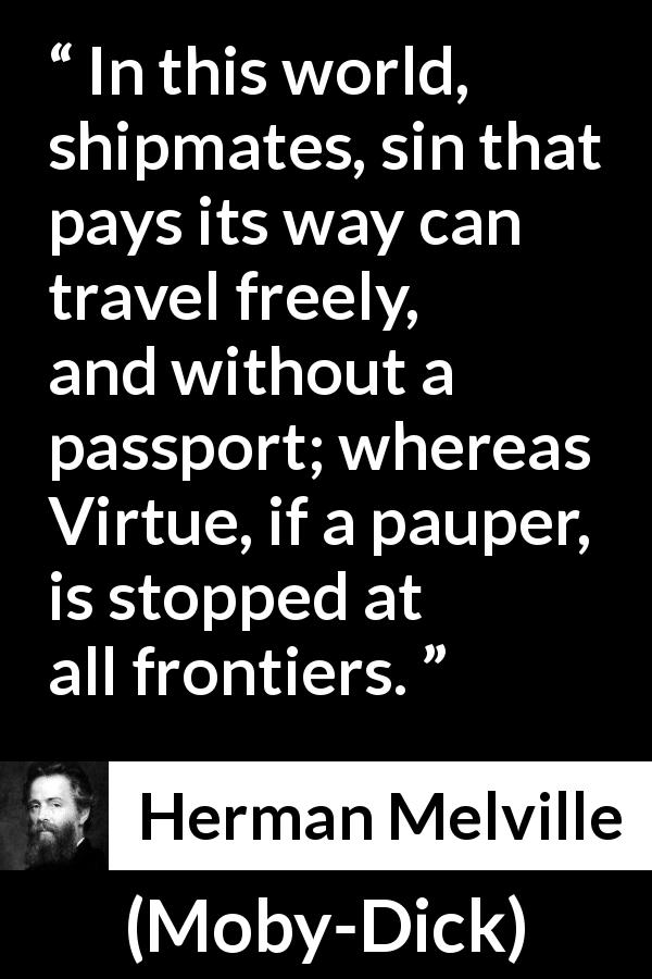 Herman Melville quote about sin from Moby-Dick - In this world, shipmates, sin that pays its way can travel freely, and without a passport; whereas Virtue, if a pauper, is stopped at all frontiers.