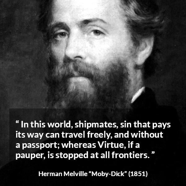 Herman Melville quote about sin from Moby-Dick - In this world, shipmates, sin that pays its way can travel freely, and without a passport; whereas Virtue, if a pauper, is stopped at all frontiers.