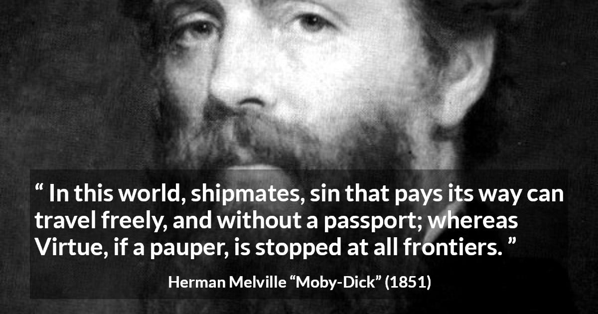 Herman Melville quote about sin from Moby-Dick - In this world, shipmates, sin that pays its way can travel freely, and without a passport; whereas Virtue, if a pauper, is stopped at all frontiers.