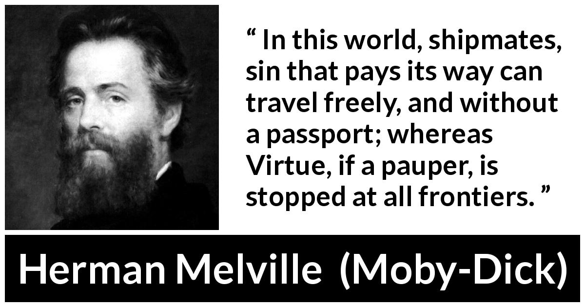Herman Melville quote about sin from Moby-Dick - In this world, shipmates, sin that pays its way can travel freely, and without a passport; whereas Virtue, if a pauper, is stopped at all frontiers.