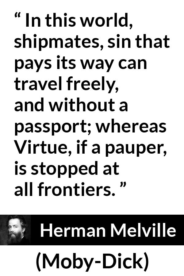 Herman Melville quote about sin from Moby-Dick - In this world, shipmates, sin that pays its way can travel freely, and without a passport; whereas Virtue, if a pauper, is stopped at all frontiers.