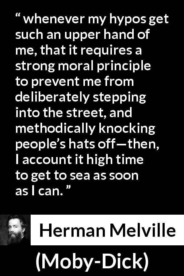 Herman Melville quote about society from Moby-Dick - whenever my hypos get such an upper hand of me, that it requires a strong moral principle to prevent me from deliberately stepping into the street, and methodically knocking people’s hats off—then, I account it high time to get to sea as soon as I can.