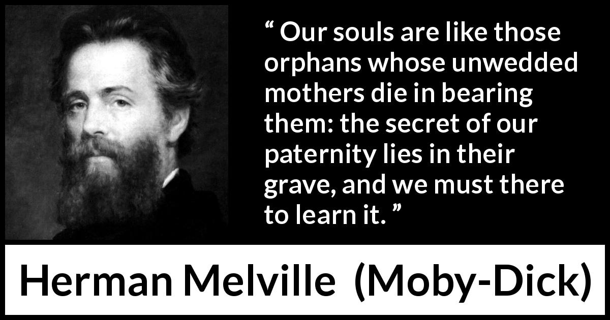 Herman Melville quote about soul from Moby-Dick - Our souls are like those orphans whose unwedded mothers die in bearing them: the secret of our paternity lies in their grave, and we must there to learn it.