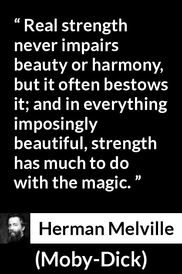 Herman Melville quote about strength from Moby-Dick - Real strength never impairs beauty or harmony, but it often bestows it; and in everything imposingly beautiful, strength has much to do with the magic.