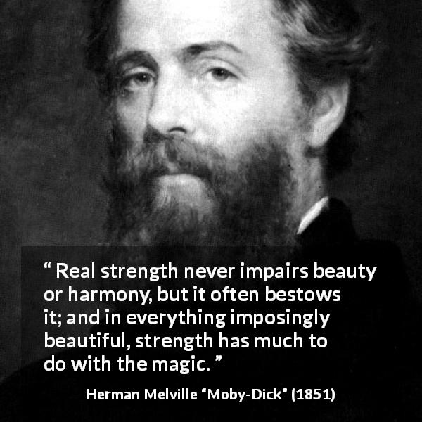 Herman Melville quote about strength from Moby-Dick - Real strength never impairs beauty or harmony, but it often bestows it; and in everything imposingly beautiful, strength has much to do with the magic.
