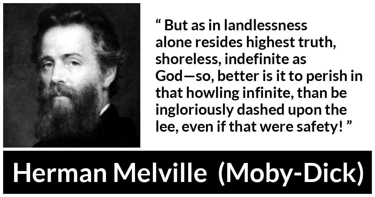 Herman Melville about truth (“Moby-Dick”, 1851) Herman Melville about truth (“Moby-Dick”, 1851) - But as in landlessness alone resides highest truth, shoreless, indefinite as God—so, better is it to perish in that howling infinite, than be ingloriously dashed upon the lee, even if that were safety!