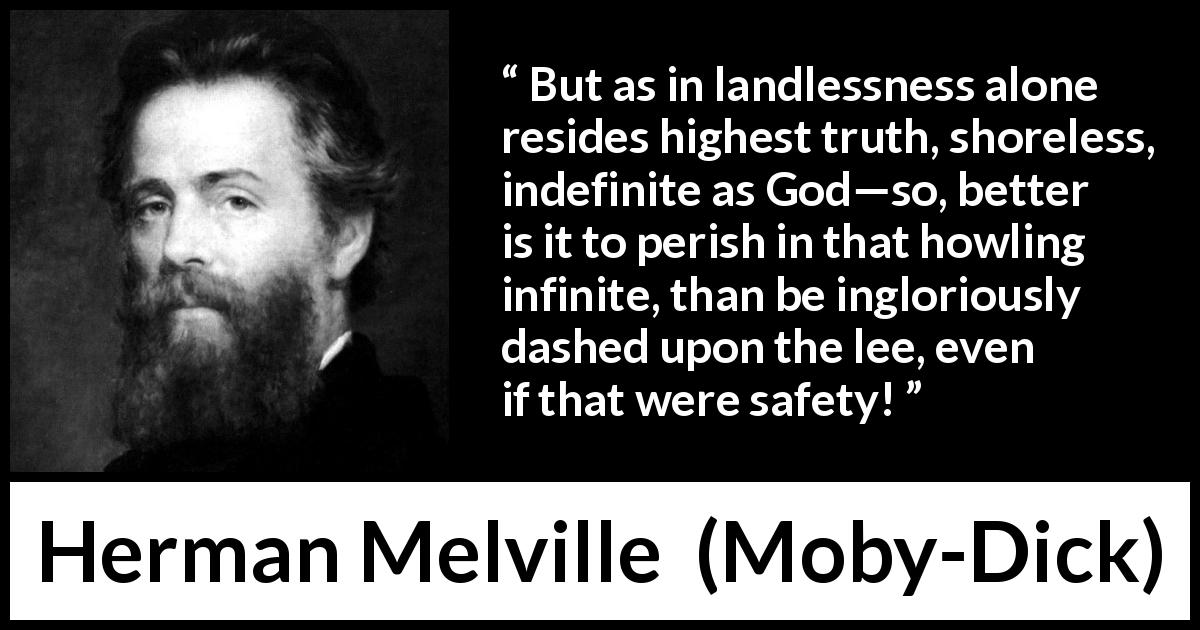 Herman Melville quote about truth from Moby-Dick - But as in landlessness alone resides highest truth, shoreless, indefinite as God—so, better is it to perish in that howling infinite, than be ingloriously dashed upon the lee, even if that were safety!