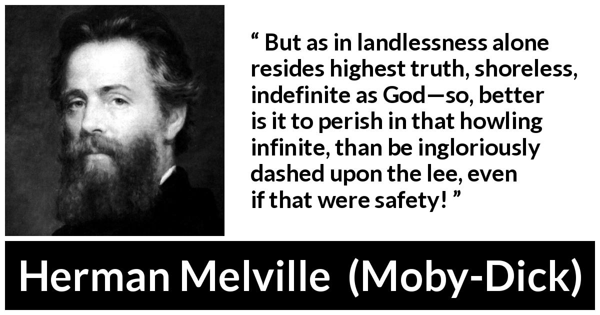 Herman Melville quote about truth from Moby-Dick - But as in landlessness alone resides highest truth, shoreless, indefinite as God—so, better is it to perish in that howling infinite, than be ingloriously dashed upon the lee, even if that were safety!