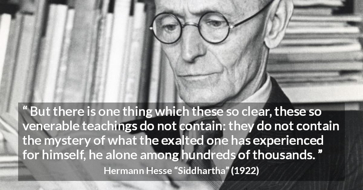 Hermann Hesse quote about experience from Siddhartha - But there is one thing which these so clear, these so venerable teachings do not contain: they do not contain the mystery of what the exalted one has experienced for himself, he alone among hundreds of thousands.