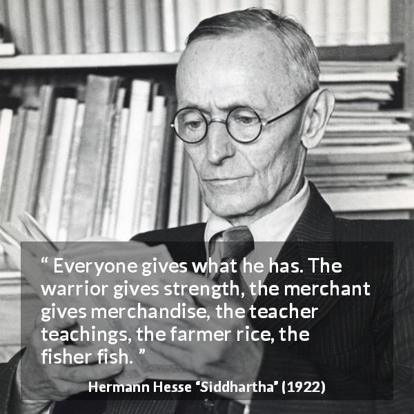 Hermann Hesse quote about giving from Siddhartha - Everyone gives what he has. The warrior gives strength, the merchant gives merchandise, the teacher teachings, the farmer rice, the fisher fish.