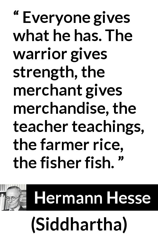 Hermann Hesse quote about giving from Siddhartha - Everyone gives what he has. The warrior gives strength, the merchant gives merchandise, the teacher teachings, the farmer rice, the fisher fish.