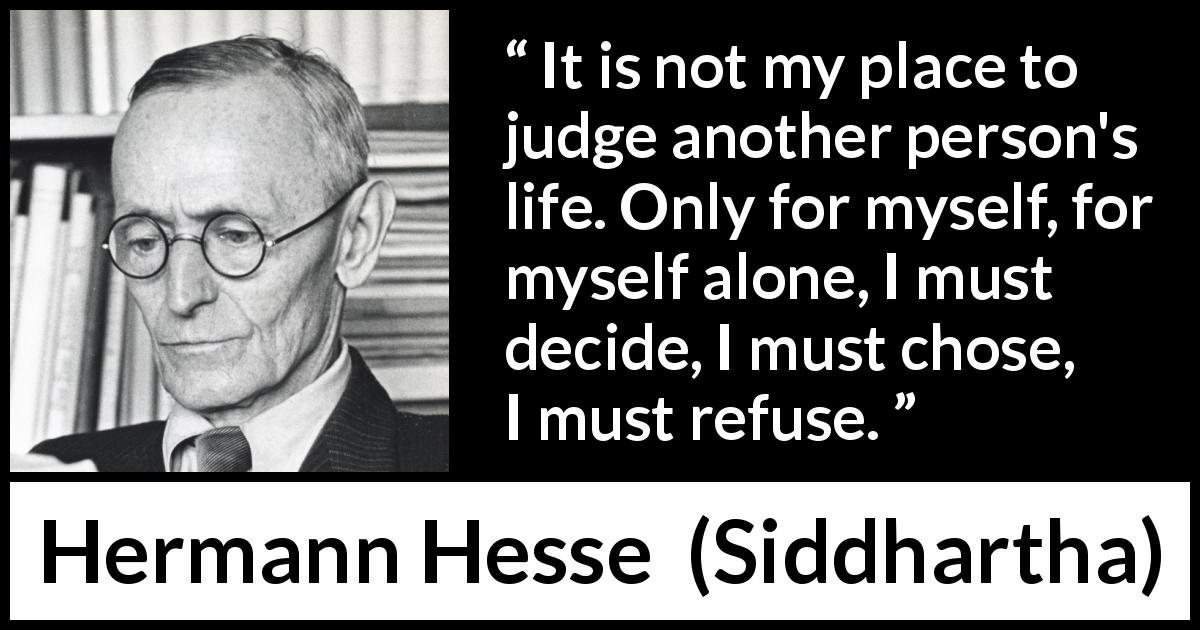 Hermann Hesse quote about judgement from Siddhartha - It is not my place to judge another person's life. Only for myself, for myself alone, I must decide, I must chose, I must refuse.