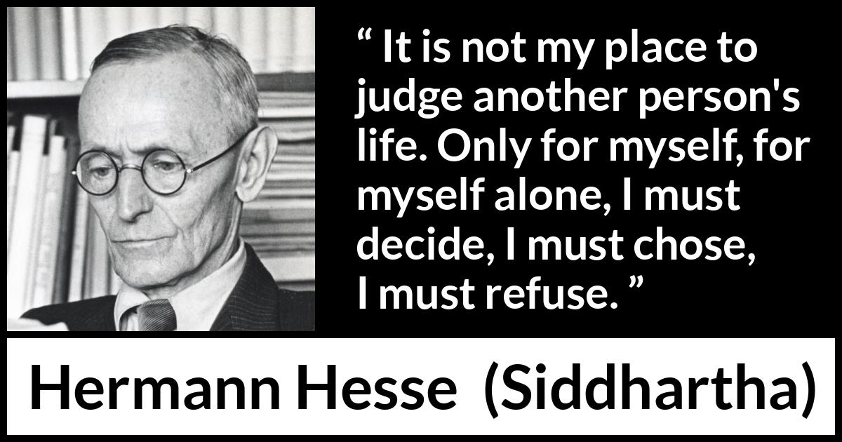 Hermann Hesse quote about judgement from Siddhartha - It is not my place to judge another person's life. Only for myself, for myself alone, I must decide, I must chose, I must refuse.