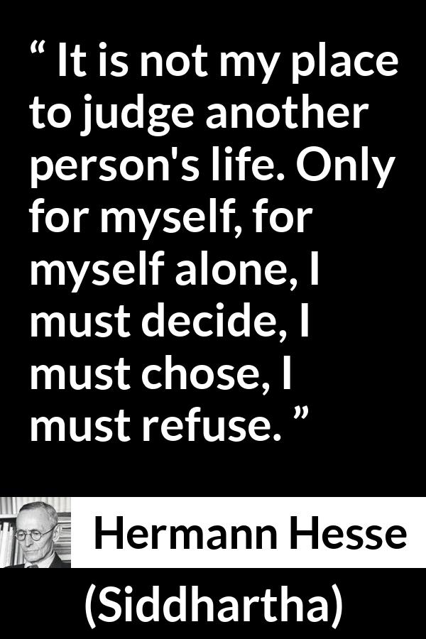 Hermann Hesse quote about judgement from Siddhartha - It is not my place to judge another person's life. Only for myself, for myself alone, I must decide, I must chose, I must refuse.