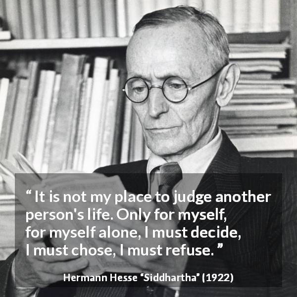 Hermann Hesse quote about judgement from Siddhartha - It is not my place to judge another person's life. Only for myself, for myself alone, I must decide, I must chose, I must refuse.