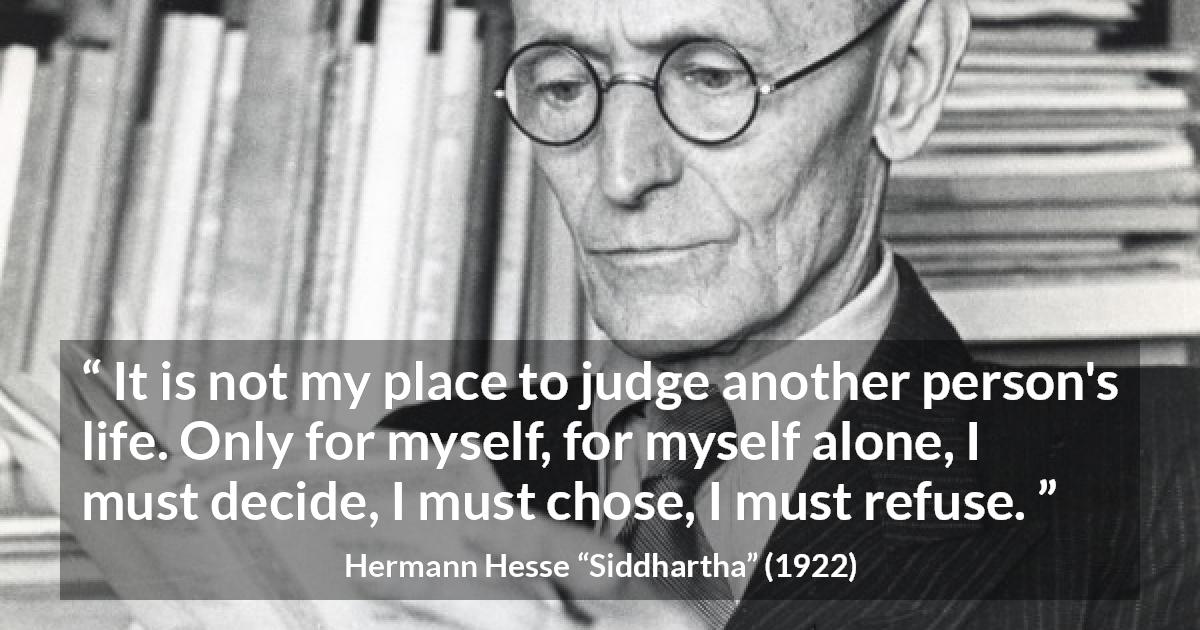 Hermann Hesse quote about judgement from Siddhartha - It is not my place to judge another person's life. Only for myself, for myself alone, I must decide, I must chose, I must refuse.