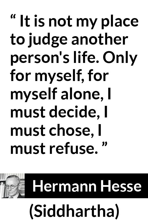 Hermann Hesse quote about judgement from Siddhartha - It is not my place to judge another person's life. Only for myself, for myself alone, I must decide, I must chose, I must refuse.