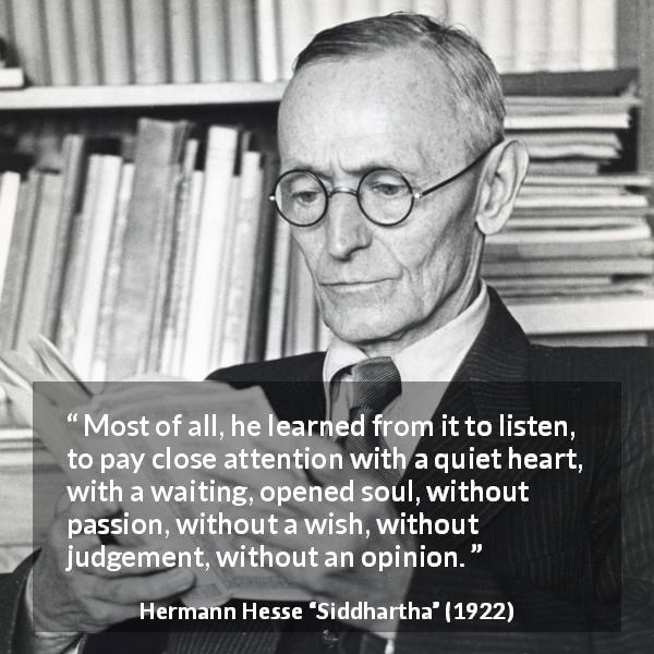 Hermann Hesse quote about listening from Siddhartha - Most of all, he learned from it to listen, to pay close attention with a quiet heart, with a waiting, opened soul, without passion, without a wish, without judgement, without an opinion.