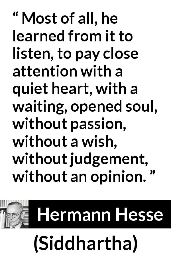 Hermann Hesse quote about listening from Siddhartha - Most of all, he learned from it to listen, to pay close attention with a quiet heart, with a waiting, opened soul, without passion, without a wish, without judgement, without an opinion.