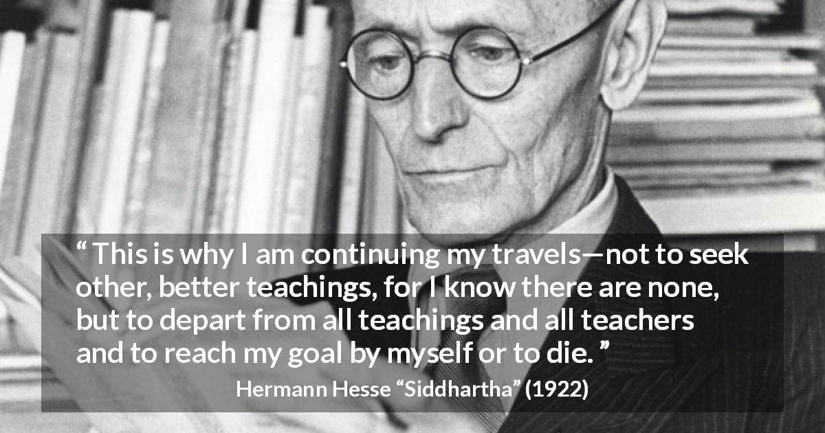 Hermann Hesse quote about seeking from Siddhartha - This is why I am continuing my travels—not to seek other, better teachings, for I know there are none, but to depart from all teachings and all teachers and to reach my goal by myself or to die.