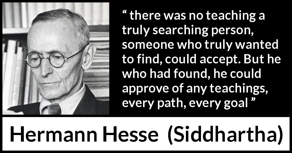 Hermann Hesse quote about teaching from Siddhartha - there was no teaching a truly searching person, someone who truly wanted to find, could accept. But he who had found, he could approve of any teachings, every path, every goal