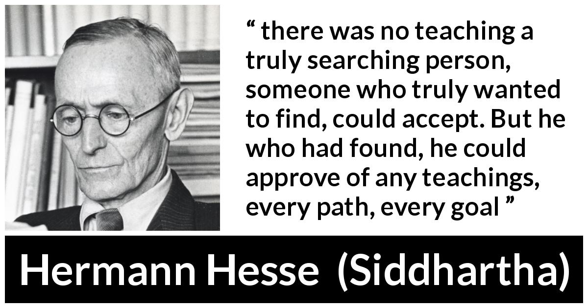 Hermann Hesse quote about teaching from Siddhartha - there was no teaching a truly searching person, someone who truly wanted to find, could accept. But he who had found, he could approve of any teachings, every path, every goal